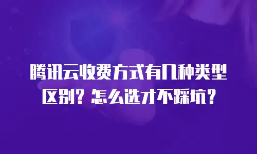 腾讯云收费方式有几种类型区别？怎么选才不踩坑？