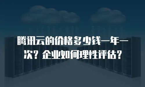 腾讯云的价格多少钱一年一次？企业如何理性评估？