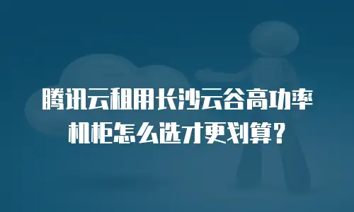 腾讯云租用长沙云谷高功率机柜怎么选才更划算？
