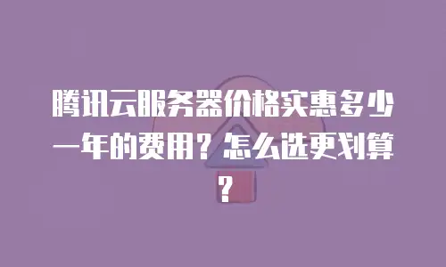 腾讯云服务器价格实惠多少一年的费用？怎么选更划算？