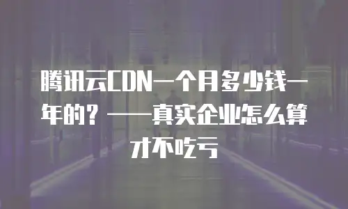 腾讯云CDN一个月多少钱一年的？&mdash;&mdash;真实企业怎么算才不吃亏