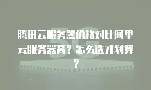 腾讯云服务器价格对比阿里云服务器高？怎么选才划算？