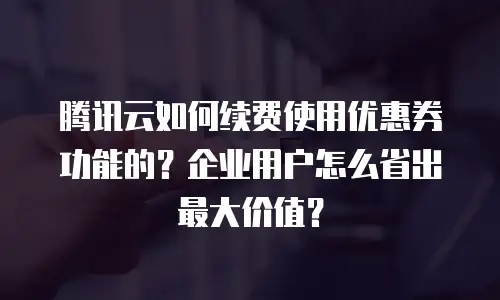 腾讯云如何续费使用优惠券功能的？企业用户怎么省出最大价值？