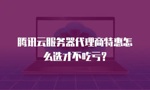 腾讯云服务器代理商特惠怎么选才不吃亏？