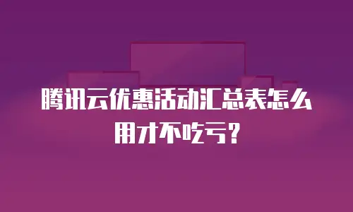 腾讯云优惠活动汇总表怎么用才不吃亏？