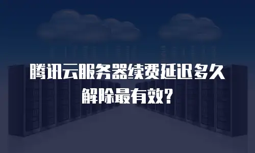 腾讯云服务器续费延迟多久解除最有效？