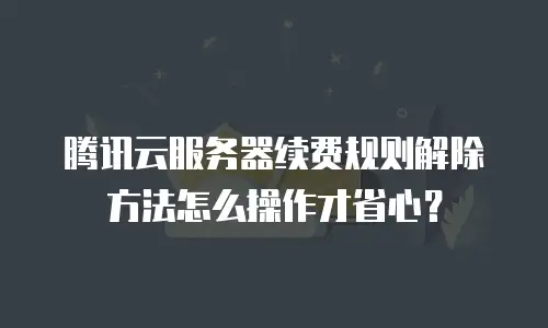 腾讯云服务器续费规则解除方法怎么操作才省心？