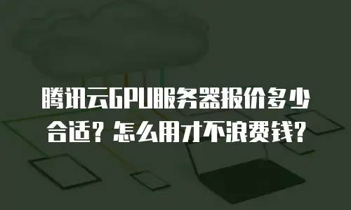 腾讯云GPU服务器报价多少合适？怎么用才不浪费钱？