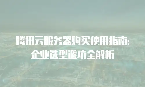腾讯云服务器购买使用指南：企业选型避坑全解析
