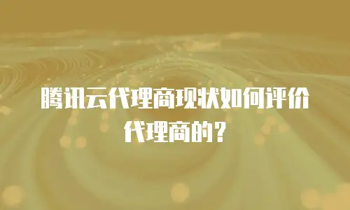 腾讯云代理商现状如何评价代理商的？