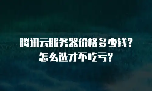 腾讯云服务器价格多少钱？怎么选才不吃亏？