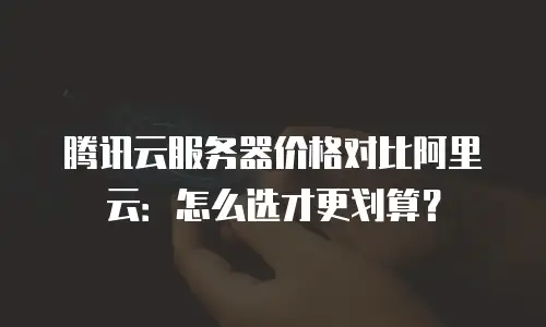 腾讯云服务器价格对比阿里云：怎么选才更划算？