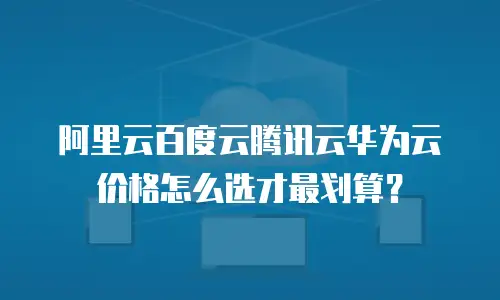 阿里云百度云腾讯云华为云价格怎么选才最划算？