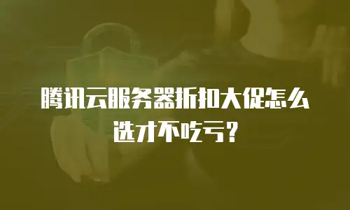 腾讯云服务器折扣大促怎么选才不吃亏？
