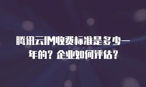 腾讯云IM收费标准是多少一年的？企业如何评估？