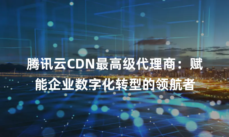腾讯云CDN最高级代理商：赋能企业数字化转型的领航者