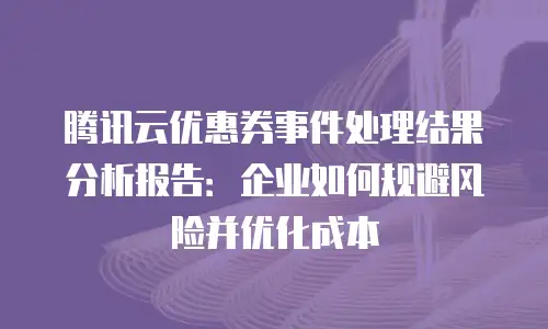 腾讯云优惠券事件处理结果分析报告：企业如何规避风险并优化成本