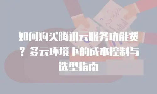如何购买腾讯云服务功能费？多云环境下的成本控制与选型指南