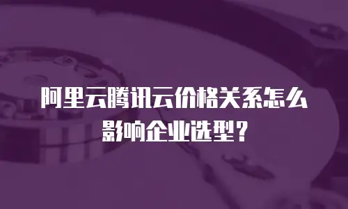 阿里云腾讯云价格关系怎么影响企业选型？
