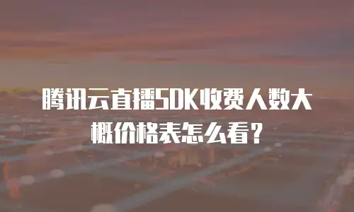腾讯云直播SDK收费人数大概价格表怎么看？