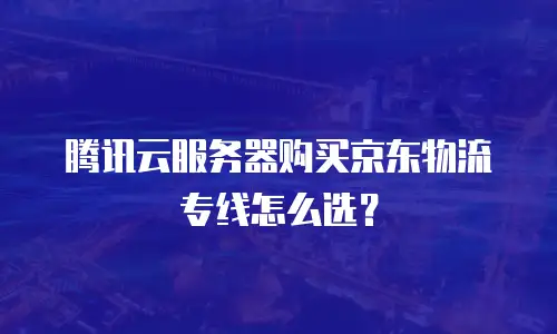 腾讯云服务器购买京东物流专线怎么选？