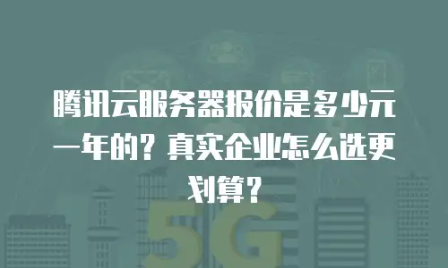 腾讯云服务器报价是多少元一年的？真实企业怎么选更划算？