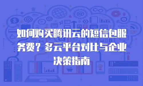 如何购买腾讯云的短信包服务费？多云平台对比与企业决策指南