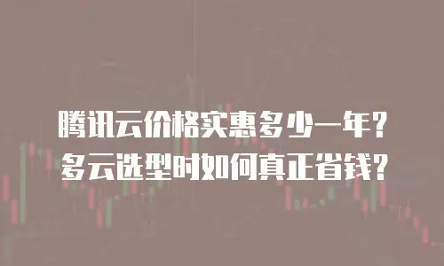 腾讯云价格实惠多少一年？多云选型时如何真正省钱？