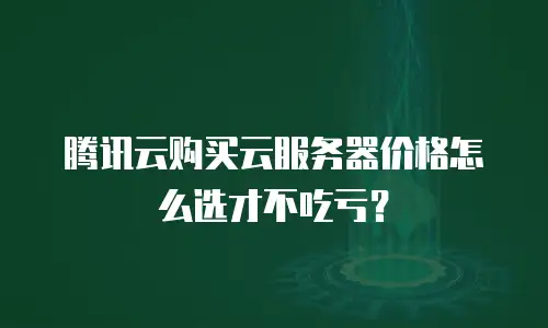 腾讯云购买云服务器价格怎么选才不吃亏？