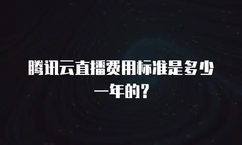 腾讯云直播费用标准是多少一年的？