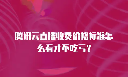 腾讯云直播收费价格标准怎么看才不吃亏？