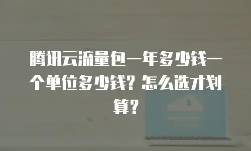 腾讯云流量包一年多少钱一个单位多少钱？怎么选才划算？