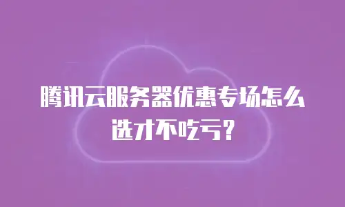腾讯云服务器优惠专场怎么选才不吃亏？
