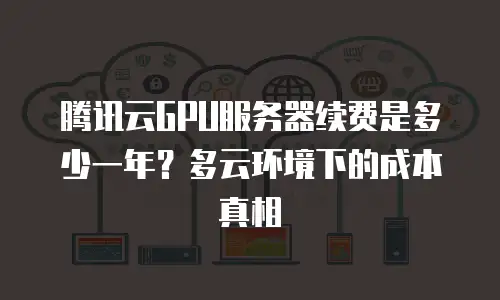 腾讯云GPU服务器续费是多少一年？多云环境下的成本真相