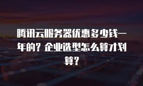 腾讯云服务器优惠多少钱一年的？企业选型怎么算才划算？