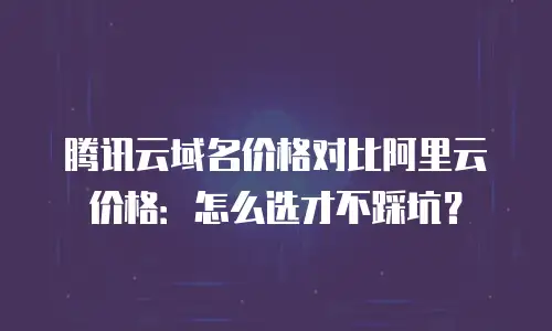 腾讯云域名价格对比阿里云价格：怎么选才不踩坑？