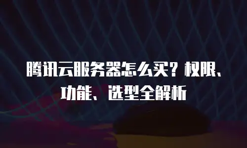 腾讯云服务器怎么买？权限、功能、选型全解析