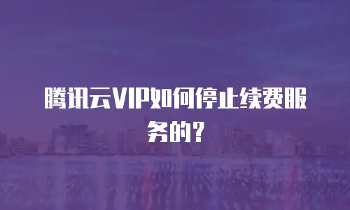 腾讯云VIP如何停止续费服务的？