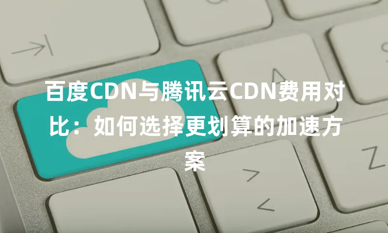 百度CDN与腾讯云CDN费用对比：如何选择更划算的加速方案