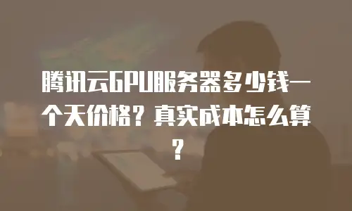 腾讯云GPU服务器多少钱一个天价格？真实成本怎么算？