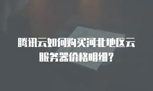 腾讯云如何购买河北地区云服务器价格明细？