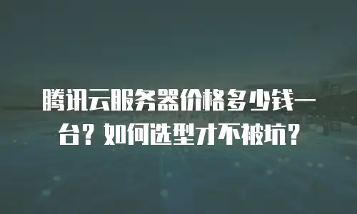 腾讯云服务器价格多少钱一台？如何选型才不被坑？
