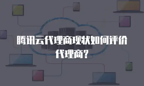 腾讯云代理商现状如何评价代理商？