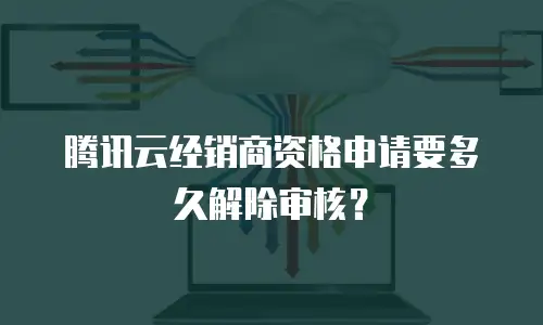 腾讯云经销商资格申请要多久解除审核？