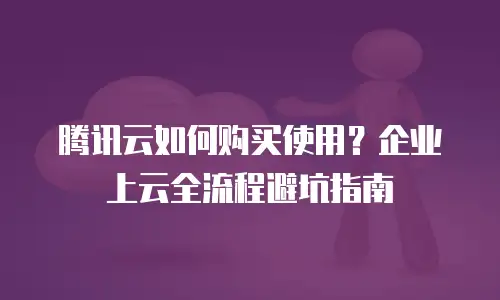 腾讯云如何购买使用？企业上云全流程避坑指南