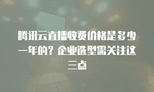 腾讯云直播收费价格是多少一年的？企业选型需关注这三点