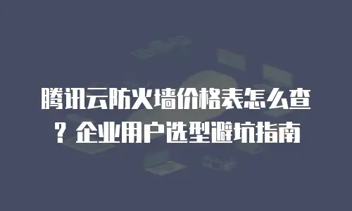 腾讯云防火墙价格表怎么查？企业用户选型避坑指南
