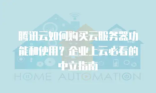 腾讯云如何购买云服务器功能和使用？企业上云必看的中立指南