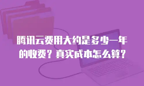 腾讯云费用大约是多少一年的收费？真实成本怎么算？