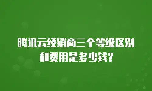 腾讯云经销商三个等级区别和费用是多少钱？
